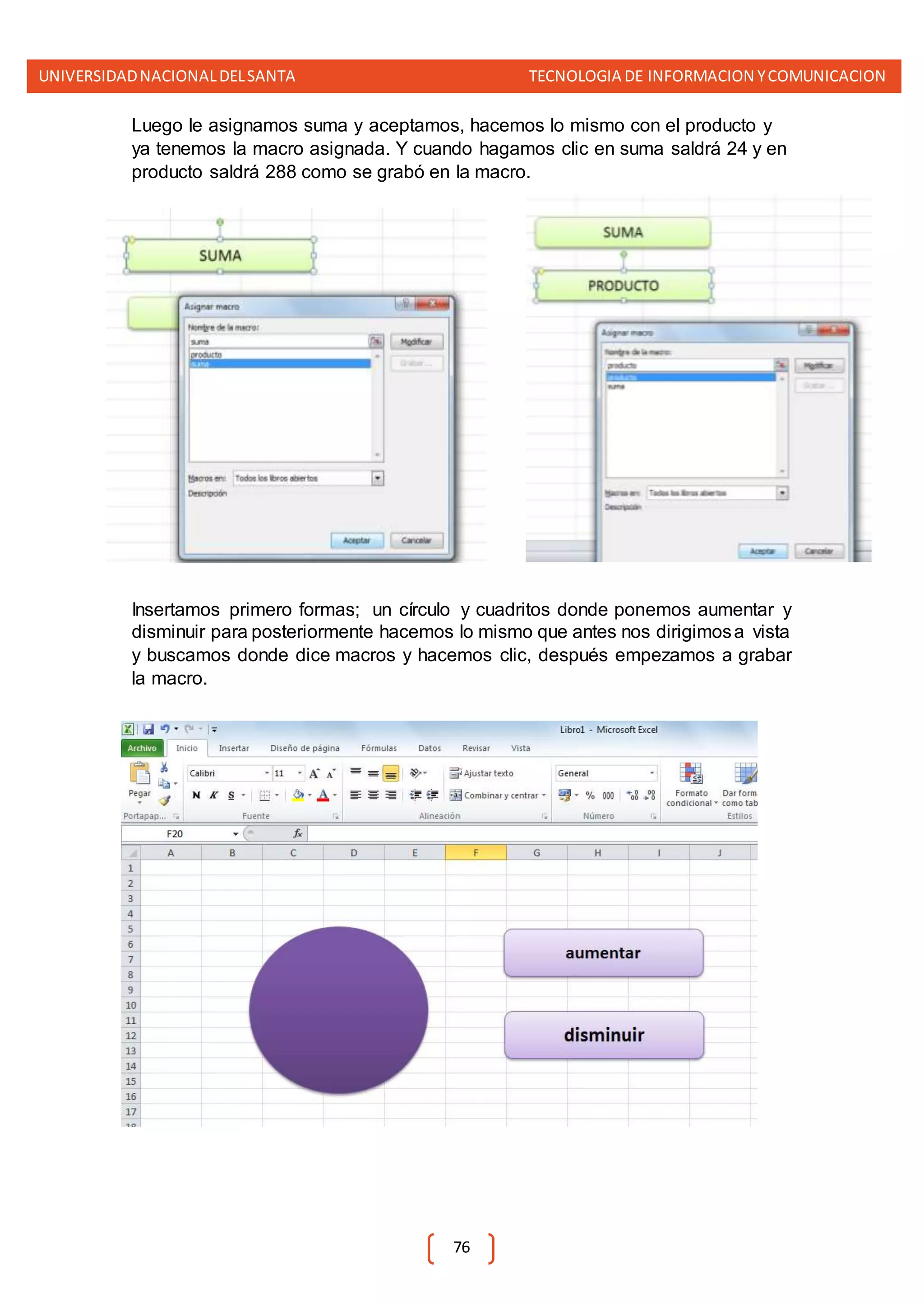 UNIVERSIDADNACIONALDELSANTA TECNOLOGIA DE INFORMACION YCOMUNICACION
76
Luego le asignamos suma y aceptamos, hacemos lo mismo con el producto y
ya tenemos la macro asignada. Y cuando hagamos clic en suma saldrá 24 y en
producto saldrá 288 como se grabó en la macro.
Insertamos primero formas; un círculo y cuadritos donde ponemos aumentar y
disminuir para posteriormente hacemos lo mismo que antes nos dirigimosa vista
y buscamos donde dice macros y hacemos clic, después empezamos a grabar
la macro.
 