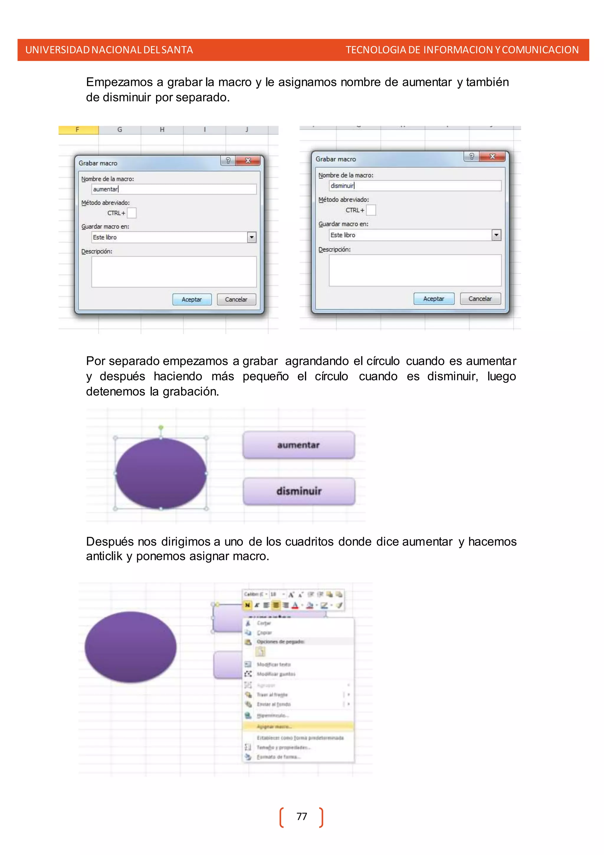 UNIVERSIDADNACIONALDELSANTA TECNOLOGIA DE INFORMACION YCOMUNICACION
77
Empezamos a grabar la macro y le asignamos nombre de aumentar y también
de disminuir por separado.
Por separado empezamos a grabar agrandando el círculo cuando es aumentar
y después haciendo más pequeño el círculo cuando es disminuir, luego
detenemos la grabación.
Después nos dirigimos a uno de los cuadritos donde dice aumentar y hacemos
anticlik y ponemos asignar macro.
 
