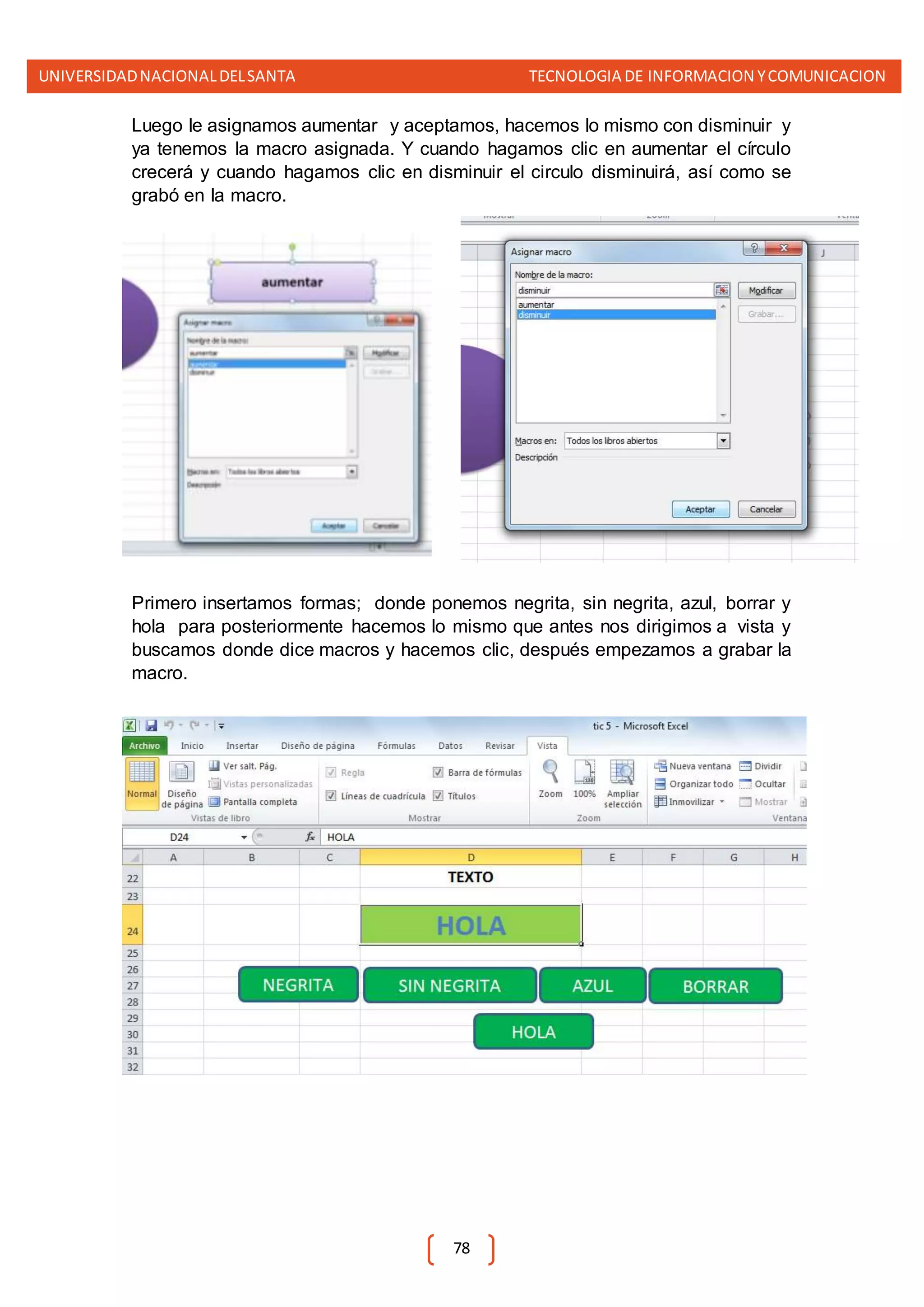 UNIVERSIDADNACIONALDELSANTA TECNOLOGIA DE INFORMACION YCOMUNICACION
78
Luego le asignamos aumentar y aceptamos, hacemos lo mismo con disminuir y
ya tenemos la macro asignada. Y cuando hagamos clic en aumentar el círculo
crecerá y cuando hagamos clic en disminuir el circulo disminuirá, así como se
grabó en la macro.
Primero insertamos formas; donde ponemos negrita, sin negrita, azul, borrar y
hola para posteriormente hacemos lo mismo que antes nos dirigimos a vista y
buscamos donde dice macros y hacemos clic, después empezamos a grabar la
macro.
 
