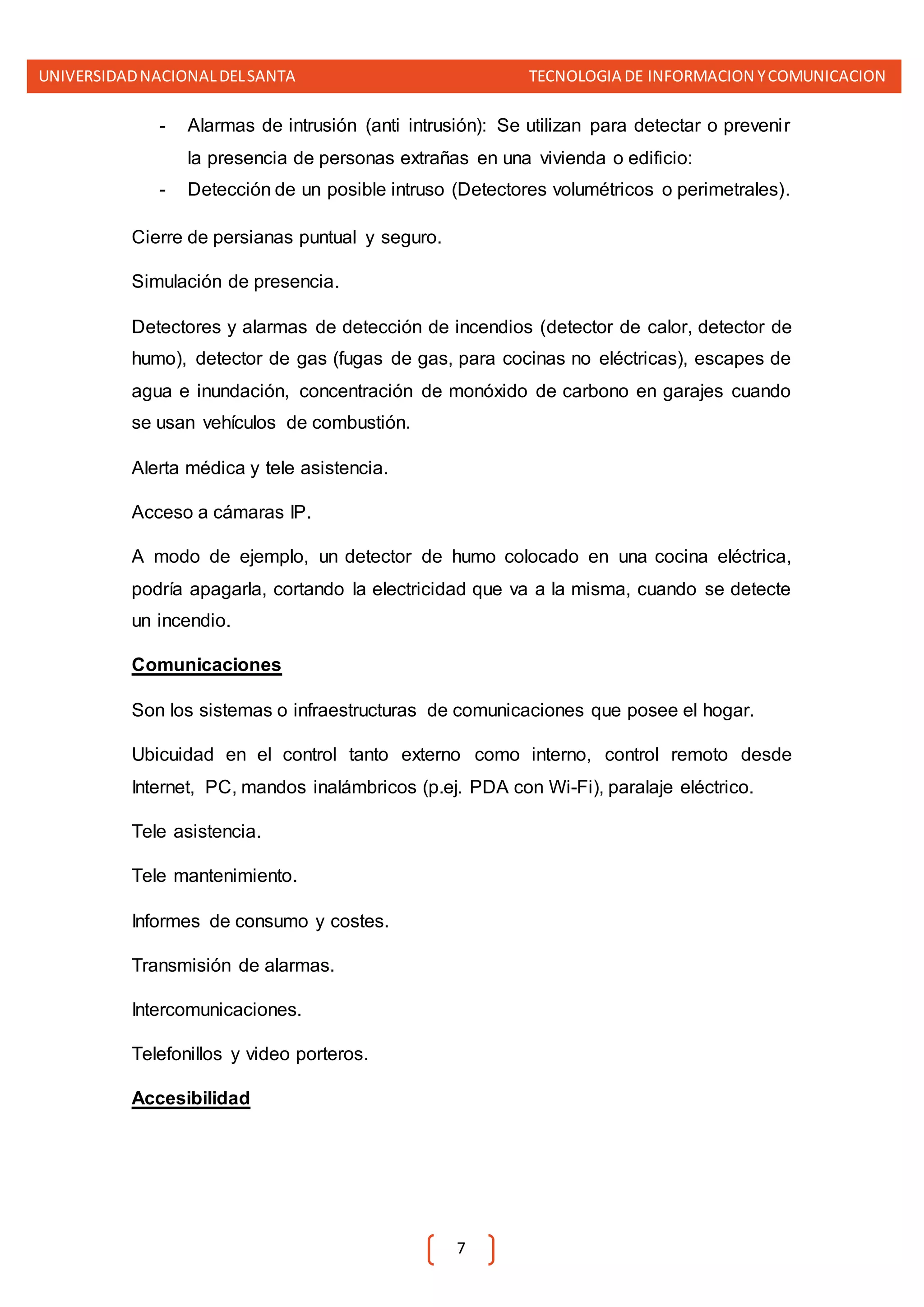 UNIVERSIDADNACIONALDELSANTA TECNOLOGIA DE INFORMACION YCOMUNICACION
7
- Alarmas de intrusión (anti intrusión): Se utilizan para detectar o prevenir
la presencia de personas extrañas en una vivienda o edificio:
- Detección de un posible intruso (Detectores volumétricos o perimetrales).
Cierre de persianas puntual y seguro.
Simulación de presencia.
Detectores y alarmas de detección de incendios (detector de calor, detector de
humo), detector de gas (fugas de gas, para cocinas no eléctricas), escapes de
agua e inundación, concentración de monóxido de carbono en garajes cuando
se usan vehículos de combustión.
Alerta médica y tele asistencia.
Acceso a cámaras IP.
A modo de ejemplo, un detector de humo colocado en una cocina eléctrica,
podría apagarla, cortando la electricidad que va a la misma, cuando se detecte
un incendio.
Comunicaciones
Son los sistemas o infraestructuras de comunicaciones que posee el hogar.
Ubicuidad en el control tanto externo como interno, control remoto desde
Internet, PC, mandos inalámbricos (p.ej. PDA con Wi-Fi), paralaje eléctrico.
Tele asistencia.
Tele mantenimiento.
Informes de consumo y costes.
Transmisión de alarmas.
Intercomunicaciones.
Telefonillos y video porteros.
Accesibilidad
 