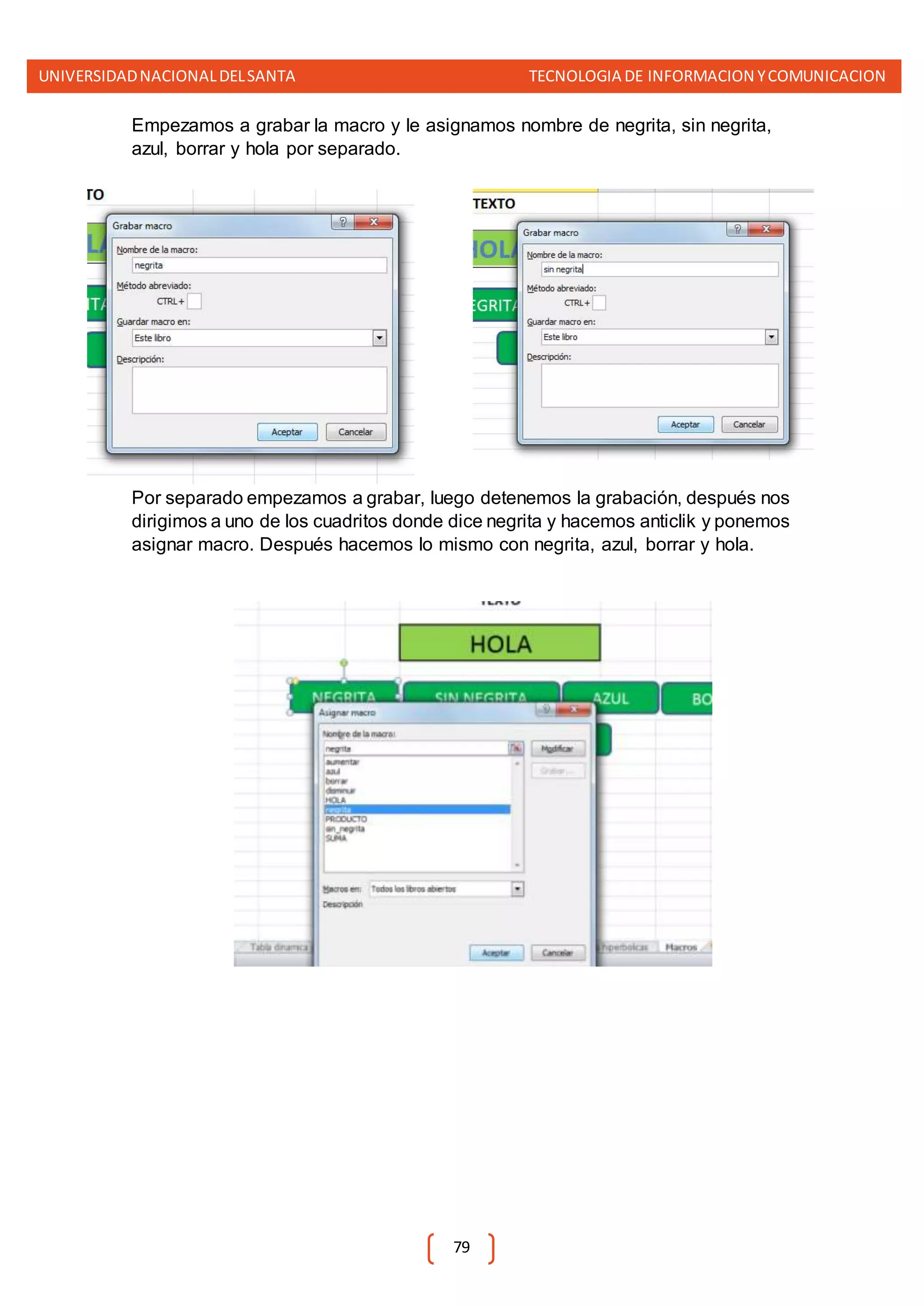 UNIVERSIDADNACIONALDELSANTA TECNOLOGIA DE INFORMACION YCOMUNICACION
79
Empezamos a grabar la macro y le asignamos nombre de negrita, sin negrita,
azul, borrar y hola por separado.
Por separado empezamos a grabar, luego detenemos la grabación, después nos
dirigimos a uno de los cuadritos donde dice negrita y hacemos anticlik y ponemos
asignar macro. Después hacemos lo mismo con negrita, azul, borrar y hola.
 