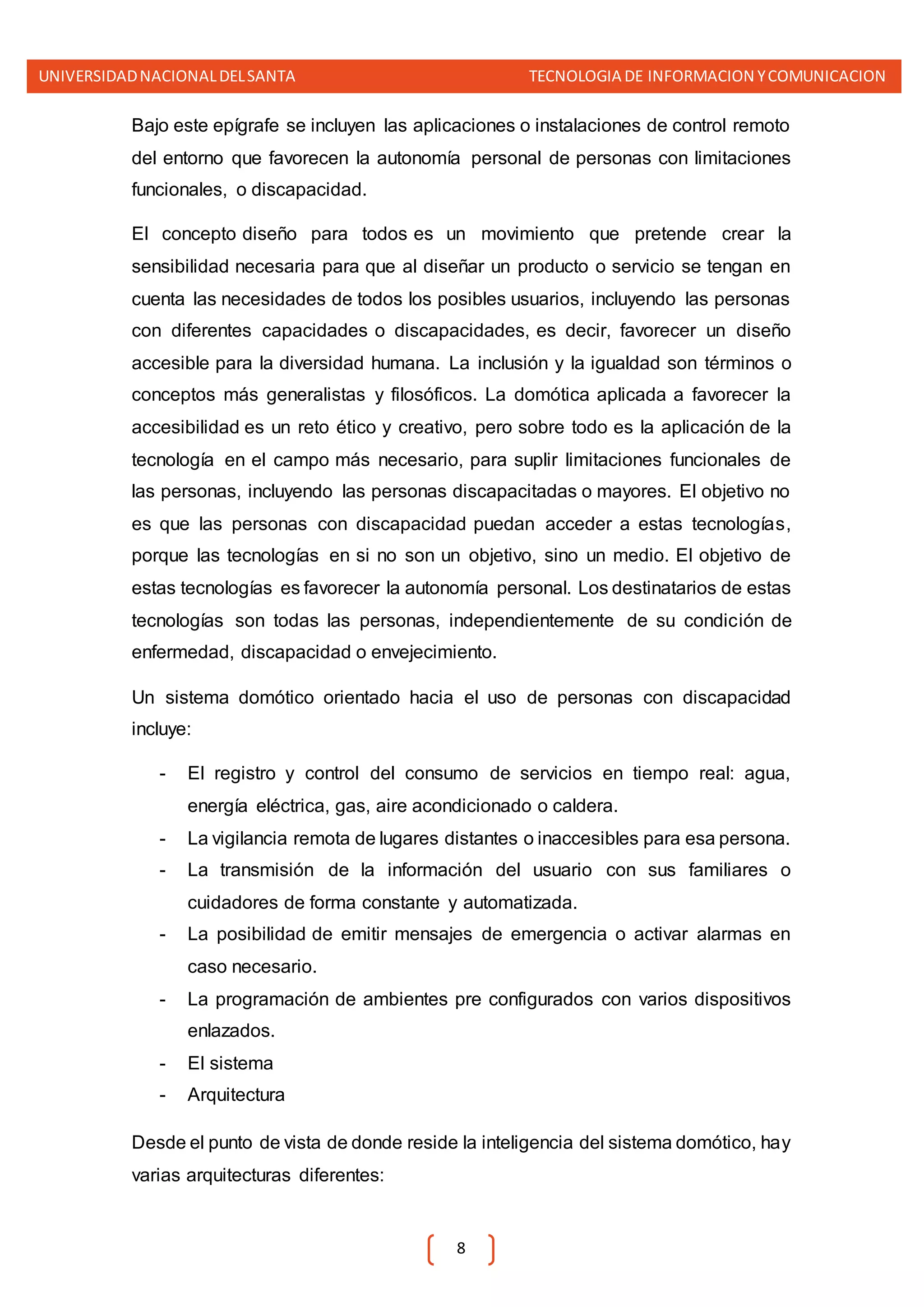 UNIVERSIDADNACIONALDELSANTA TECNOLOGIA DE INFORMACION YCOMUNICACION
8
Bajo este epígrafe se incluyen las aplicaciones o instalaciones de control remoto
del entorno que favorecen la autonomía personal de personas con limitaciones
funcionales, o discapacidad.
El concepto diseño para todos es un movimiento que pretende crear la
sensibilidad necesaria para que al diseñar un producto o servicio se tengan en
cuenta las necesidades de todos los posibles usuarios, incluyendo las personas
con diferentes capacidades o discapacidades, es decir, favorecer un diseño
accesible para la diversidad humana. La inclusión y la igualdad son términos o
conceptos más generalistas y filosóficos. La domótica aplicada a favorecer la
accesibilidad es un reto ético y creativo, pero sobre todo es la aplicación de la
tecnología en el campo más necesario, para suplir limitaciones funcionales de
las personas, incluyendo las personas discapacitadas o mayores. El objetivo no
es que las personas con discapacidad puedan acceder a estas tecnologías,
porque las tecnologías en si no son un objetivo, sino un medio. El objetivo de
estas tecnologías es favorecer la autonomía personal. Los destinatarios de estas
tecnologías son todas las personas, independientemente de su condición de
enfermedad, discapacidad o envejecimiento.
Un sistema domótico orientado hacia el uso de personas con discapacidad
incluye:
- El registro y control del consumo de servicios en tiempo real: agua,
energía eléctrica, gas, aire acondicionado o caldera.
- La vigilancia remota de lugares distantes o inaccesibles para esa persona.
- La transmisión de la información del usuario con sus familiares o
cuidadores de forma constante y automatizada.
- La posibilidad de emitir mensajes de emergencia o activar alarmas en
caso necesario.
- La programación de ambientes pre configurados con varios dispositivos
enlazados.
- El sistema
- Arquitectura
Desde el punto de vista de donde reside la inteligencia del sistema domótico, hay
varias arquitecturas diferentes:
 