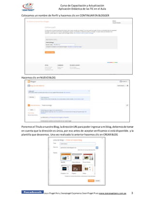 Jean Piaget Peru /Jeanpiaget Cajamarca /JeanPiaget Piura www.jeanpiagetperu.com.pe 3
Curso de Capacitación y Actualización
Aplicación Didáctica de las TIC en el Aula
Colocamos un nombre de Perfil y hacemos clic en CONTINUAR EN BLOGGER
Hacemosclic enNUEVOBLOG
Ponemosel TituloanuestroBlog,ladirecciónURLparapoder ingresarami blog,debemosde tomar
en cuenta que la dirección es única, por eso antes de aceptar verificamos si está disponible. y la
plantilla que deseemos. Una vez realizado lo anterior hacemos clic en CREAR BLOG
 
