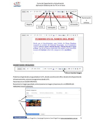 Jean Piaget Peru /Jeanpiaget Cajamarca /JeanPiaget Piura www.jeanpiagetperu.com.pe 5
Curso de Capacitación y Actualización
Aplicación Didáctica de las TIC en el Aula
INSERTANDO IMÁGENES:
Clicen Insertar Imagen
Podemoselegirdesde unaguardadaenlaPc, desde unadirecciónURLo desde otrodispositivode
almacenamiento,estavezescogeremosdesde laPc.
HaciendoclicenELEGIR ARCHIVO.
Buscamosla imagenguardada,seleccionamoslaimagenyhacemosclic enAÑADIRLAS
IMÁGENES SELECCIONADAS.
Clic
Negrita
Cursiva Subrayado Color
Alineación
Numeración
y
Viñetas
 