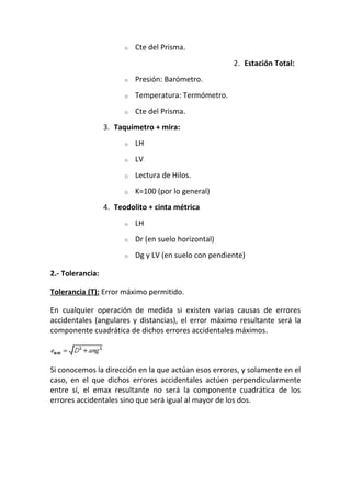 o Cte del Prisma.
2. Estación Total:
o Presión: Barómetro.
o Temperatura: Termómetro.
o Cte del Prisma.
3. Taquímetro + mira:
o LH
o LV
o Lectura de Hilos.
o K=100 (por lo general)
4. Teodolito + cinta métrica
o LH
o Dr (en suelo horizontal)
o Dg y LV (en suelo con pendiente)
2.- Tolerancia:
Tolerancia (T): Error máximo permitido.
En cualquier operación de medida si existen varias causas de errores
accidentales (angulares y distancias), el error máximo resultante será la
componente cuadrática de dichos errores accidentales máximos.
Si conocemos la dirección en la que actúan esos errores, y solamente en el
caso, en el que dichos errores accidentales actúen perpendicularmente
entre sí, el emax resultante no será la componente cuadrática de los
errores accidentales sino que será igual al mayor de los dos.
 