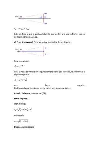 Esto se debe a que la probabilidad de que se den a la vez todos los eac es
de la proporción 1/2500.
a) Error transversal: Error debido a la medida de los ángulos.
Para una visual:
Para 2 visuales ya que un ángulo siempre tiene dos visuales, la referencia y
el propio punto:
ea= Error angular.
D= Promedio de las distancias de todos los puntos radiados.
Cálculo del error transversal (ET):
Error angular:
Planimetría:
Altimetría:
Desglose de errores:
 