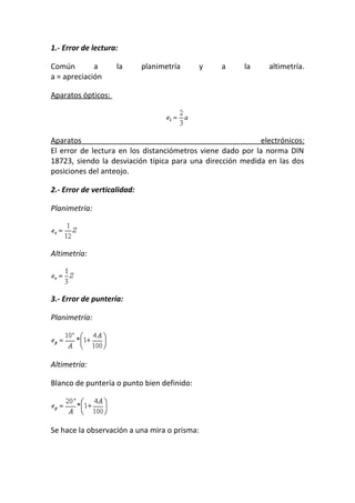 1.- Error de lectura:
Común a la planimetría y a la altimetría.
a = apreciación
Aparatos ópticos:
Aparatos electrónicos:
El error de lectura en los distanciómetros viene dado por la norma DIN
18723, siendo la desviación típica para una dirección medida en las dos
posiciones del anteojo.
2.- Error de verticalidad:
Planimetría:
Altimetría:
3.- Error de puntería:
Planimetría:
Altimetría:
Blanco de puntería o punto bien definido:
Se hace la observación a una mira o prisma:
 