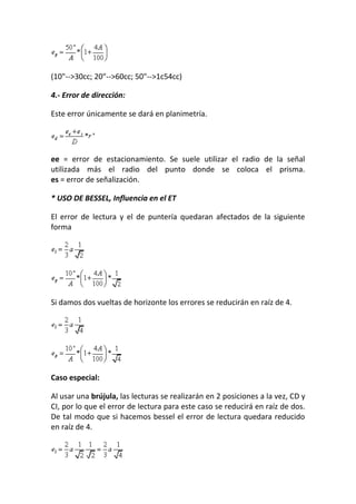 (10"-->30cc; 20"-->60cc; 50"-->1c54cc)
4.- Error de dirección:
Este error únicamente se dará en planimetría.
ee = error de estacionamiento. Se suele utilizar el radio de la señal
utilizada más el radio del punto donde se coloca el prisma.
es = error de señalización.
* USO DE BESSEL, Influencia en el ET
El error de lectura y el de puntería quedaran afectados de la siguiente
forma
Si damos dos vueltas de horizonte los errores se reducirán en raíz de 4.
Caso especial:
Al usar una brújula, las lecturas se realizarán en 2 posiciones a la vez, CD y
CI, por lo que el error de lectura para este caso se reducirá en raíz de dos.
De tal modo que si hacemos bessel el error de lectura quedara reducido
en raíz de 4.
 