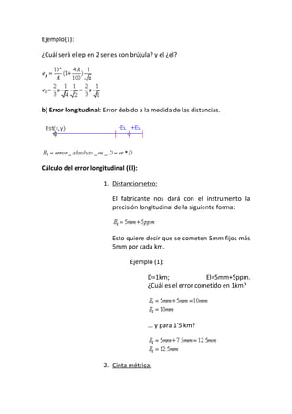 Ejemplo(1):
¿Cuál será el ep en 2 series con brújula? y el ¿el?
b) Error longitudinal: Error debido a la medida de las distancias.
Cálculo del error longitudinal (El):
1. Distanciometro:
El fabricante nos dará con el instrumento la
precisión longitudinal de la siguiente forma:
Esto quiere decir que se cometen 5mm fijos más
5mm por cada km.
Ejemplo (1):
D=1km; El=5mm+5ppm.
¿Cuál es el error cometido en 1km?
... y para 1'5 km?
2. Cinta métrica:
 
