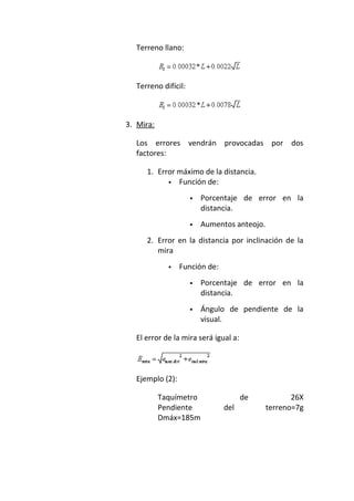 Terreno llano:
Terreno difícil:
3. Mira:
Los errores vendrán provocadas por dos
factores:
1. Error máximo de la distancia.
 Función de:
 Porcentaje de error en la
distancia.
 Aumentos anteojo.
2. Error en la distancia por inclinación de la
mira
 Función de:
 Porcentaje de error en la
distancia.
 Ángulo de pendiente de la
visual.
El error de la mira será igual a:
Ejemplo (2):
Taquímetro de 26X
Pendiente del terreno=7g
Dmáx=185m
 