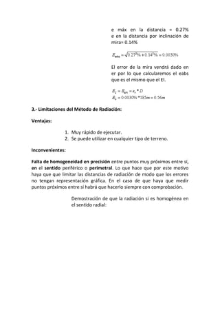 e máx en la distancia = 0.27%
e en la distancia por inclinación de
mira= 0.14%
El error de la mira vendrá dado en
er por lo que calcularemos el eabs
que es el mismo que el El.
3.- Limitaciones del Método de Radiación:
Ventajas:
1. Muy rápido de ejecutar.
2. Se puede utilizar en cualquier tipo de terreno.
Inconvenientes:
Falta de homogeneidad en precisión entre puntos muy próximos entre sí,
en el sentido periférico o perimetral. Lo que hace que por este motivo
haya que que limitar las distancias de radiación de modo que los errores
no tengan representación gráfica. En el caso de que haya que medir
puntos próximos entre sí habrá que hacerlo siempre con comprobación.
Demostración de que la radiación si es homogénea en
el sentido radial:
 