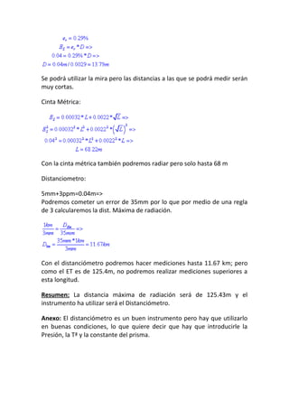 Se podrá utilizar la mira pero las distancias a las que se podrá medir serán
muy cortas.
Cinta Métrica:
Con la cinta métrica también podremos radiar pero solo hasta 68 m
Distanciometro:
5mm+3ppm=0.04m=>
Podremos cometer un error de 35mm por lo que por medio de una regla
de 3 calcularemos la dist. Máxima de radiación.
Con el distanciómetro podremos hacer mediciones hasta 11.67 km; pero
como el ET es de 125.4m, no podremos realizar mediciones superiores a
esta longitud.
Resumen: La distancia máxima de radiación será de 125.43m y el
instrumento ha utilizar será el Distanciómetro.
Anexo: El distanciómetro es un buen instrumento pero hay que utilizarlo
en buenas condiciones, lo que quiere decir que hay que introducirle la
Presión, la Tª y la constante del prisma.
 