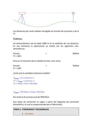 Las distancias por tanto saldrán corregidas en función de la presión y de la
Tª.
Problema:
Un distanciómetro nos ha dado 1000 m en la medición de una distancia.
En ese momento la observación se realizó con las siguientes ctes.
atmosféricas:
Presión = 850mb
Tª = 30ºC
Pero en el momento de la medida las Ctes. eran otras:
Presión = 970mb
Tª = 10ºC
¿Cuál será la verdadera distancia medida?
Por tanto la D correcta será de 999.955m
(Los datos de corrección se cogen a partir del diagrama de corrección
atmosférica, el cual es proporcionado por el fabricante).
TEMA 3.- ITINERARIOS Y POLIGONALES:
1. Concepto.
 