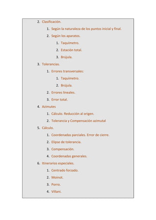 2. Clasificación.
1. Según la naturaleza de los puntos inicial y final.
2. Según los aparatos.
1. Taquímetro.
2. Estación total.
3. Brújula.
3. Tolerancias.
1. Errores transversales:
1. Taquímetro.
2. Brújula.
2. Errores lineales.
3. Error total.
4. Azimutes
1. Cálculo. Reducción al origen.
2. Tolerancia y Compensación azimutal
5. Cálculo.
1. Coordenadas parciales. Error de cierre.
2. Elipse de tolerancia.
3. Compensación.
4. Coordenadas generales.
6. Itinerarios especiales.
1. Centrado forzado.
2. Moinot.
3. Porro.
4. Villani.
 