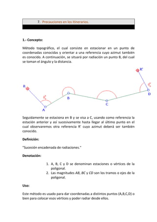 7. Precauciones en los itinerarios.
1.- Concepto:
Método topográfico, el cual consiste en estacionar en un punto de
coordenadas conocidas y orientar a una referencia cuyo azimut también
es conocido. A continuación, se situará por radiación un punto B, del cual
se toman el ángulo y la distancia.
Seguidamente se estaciona en B y se visa a C, usando como referencia la
estación anterior y así sucesivamente hasta llegar al último punto en el
cual observaremos otra referencia R' cuyo azimut deberá ser también
conocido.
Definición:
"Sucesión encadenada de radiaciones."
Denotación:
1. A, B, C y D se denominan estaciones o vértices de la
poligonal.
2. Las magnitudes AB, BC y CD son los tramos o ejes de la
poligonal.
Uso:
Este método es usado para dar coordenadas a distintos puntos (A,B,C,D) o
bien para colocar esos vértices y poder radiar desde ellos.
 