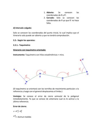 1. Abierto: Se conocen las
coordenadas de R y R'.
2. Cerrado: Solo se conocen las
coordenadas de R ya que R' no hace
falta.
d) Intervalo colgado:
Solo se conocen las coordenadas del punto inicial, lo cual implica que el
itinerario solo puede ser abierto y que no tendrá comprobación.
2.2.- Según los aparatos:
2.2.1.- Taquímetro:
Itinerario con taquímetro orientado:
Instrumento: Taquímetro con hilos estadimétricos + mira.
(El taquímetro se orientará con los tornillos de movimiento particular a la
referencia y luego con el general desplazamos el limbo.)
Ventajas: Se conoce el error de cierre azimutal de la poligonal
inmediatamente. Ya que se conoce de antemano cual es le azimut a la
última referencia.
Error de cierre:
= Azimut medido
 