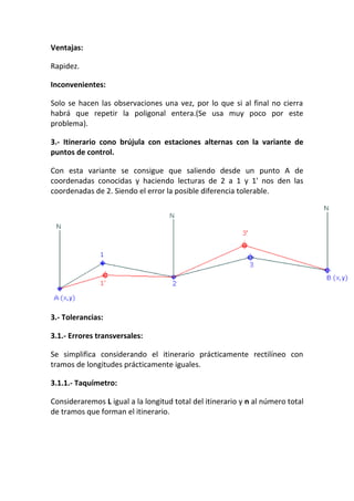 Ventajas:
Rapidez.
Inconvenientes:
Solo se hacen las observaciones una vez, por lo que si al final no cierra
habrá que repetir la poligonal entera.(Se usa muy poco por este
problema).
3.- Itinerario cono brújula con estaciones alternas con la variante de
puntos de control.
Con esta variante se consigue que saliendo desde un punto A de
coordenadas conocidas y haciendo lecturas de 2 a 1 y 1' nos den las
coordenadas de 2. Siendo el error la posible diferencia tolerable.
3.- Tolerancias:
3.1.- Errores transversales:
Se simplifica considerando el itinerario prácticamente rectilíneo con
tramos de longitudes prácticamente iguales.
3.1.1.- Taquímetro:
Consideraremos L igual a la longitud total del itinerario y n al número total
de tramos que forman el itinerario.
 