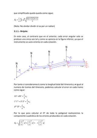 que simplificado queda queda como sigue;
(Nota: No olvidar dividir el ea por un radian)
3.1.1.- Brújula:
En este caso, al contrario que en el anterior, cada error angular solo se
produce una única vez tal y como se aprecia en la figura inferior, ya que el
instrumento se auto-orienta en cada estación.
Por tanto si consideramos L como la longitud total del itinerario y n igual al
numero de tramos del itinerario, podemos calcular el error en cada tramo
como sigue:
Por lo que para calcular el ET de toda la poligonal realizaremos la
componente cuadrática de los errores producidos en cada estación.
 