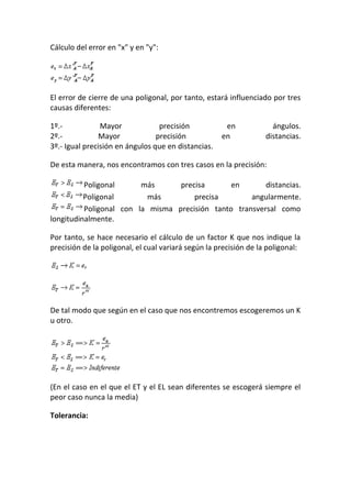 Cálculo del error en "x" y en "y":
El error de cierre de una poligonal, por tanto, estará influenciado por tres
causas diferentes:
1º.- Mayor precisión en ángulos.
2º.- Mayor precisión en distancias.
3º.- Igual precisión en ángulos que en distancias.
De esta manera, nos encontramos con tres casos en la precisión:
Poligonal más precisa en distancias.
Poligonal más precisa angularmente.
Poligonal con la misma precisión tanto transversal como
longitudinalmente.
Por tanto, se hace necesario el cálculo de un factor K que nos indique la
precisión de la poligonal, el cual variará según la precisión de la poligonal:
De tal modo que según en el caso que nos encontremos escogeremos un K
u otro.
(En el caso en el que el ET y el EL sean diferentes se escogerá siempre el
peor caso nunca la media)
Tolerancia:
 