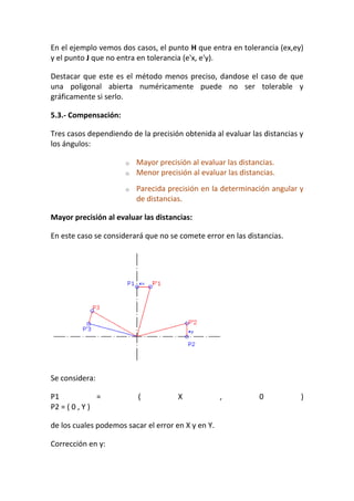En el ejemplo vemos dos casos, el punto H que entra en tolerancia (ex,ey)
y el punto J que no entra en tolerancia (e'x, e'y).
Destacar que este es el método menos preciso, dandose el caso de que
una poligonal abierta numéricamente puede no ser tolerable y
gráficamente si serlo.
5.3.- Compensación:
Tres casos dependiendo de la precisión obtenida al evaluar las distancias y
los ángulos:
o Mayor precisión al evaluar las distancias.
o Menor precisión al evaluar las distancias.
o Parecida precisión en la determinación angular y
de distancias.
Mayor precisión al evaluar las distancias:
En este caso se considerará que no se comete error en las distancias.
Se considera:
P1 = ( X , 0 )
P2 = ( 0 , Y )
de los cuales podemos sacar el error en X y en Y.
Corrección en y:
 
