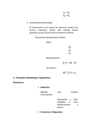 3. Instrumento desorientado:
El instrumento en el punto de referencia tendrá una
lectura cualquiera, utilizar este método damas
precisión ya que el error que se comete en inferior.
Cálculo de la desorientación (SEst):
Datos:
Desorientación:
Corrección:
3.- Principales Metodologías Topográficas:
Planimetría:
1. Radiación:
Método más sencillo.
Instrumentos:
Taquímetro y mira.
Teodolito y mira.
Distanciometro y
prisma.
2. Itinerarios o Poligonales:
 