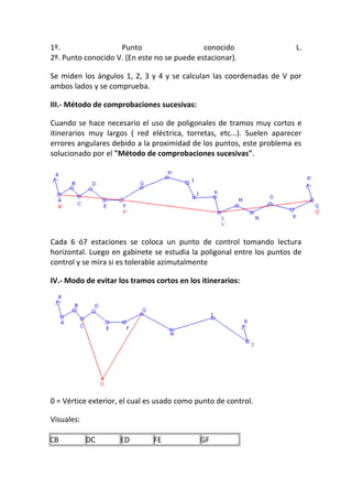 1º. Punto conocido L.
2º. Punto conocido V. (En este no se puede estacionar).
Se miden los ángulos 1, 2, 3 y 4 y se calculan las coordenadas de V por
ambos lados y se comprueba.
III.- Método de comprobaciones sucesivas:
Cuando se hace necesario el uso de poligonales de tramos muy cortos e
itinerarios muy largos ( red eléctrica, torretas, etc...). Suelen aparecer
errores angulares debido a la proximidad de los puntos, este problema es
solucionado por el "Método de comprobaciones sucesivas".
Cada 6 ó7 estaciones se coloca un punto de control tomando lectura
horizontal. Luego en gabinete se estudia la poligonal entre los puntos de
control y se mira si es tolerable azimutalmente
IV.- Modo de evitar los tramos cortos en los itinerarios:
0 = Vértice exterior, el cual es usado como punto de control.
Visuales:
CB DC ED FE GF
 