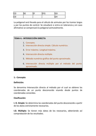 CO DE EF EFG GO
CD GH
La poligonal será llevada para el cálculo de azimutes por los tramos largos
y por los puntos de control. Se estudiará si entra en tolerancia y en caso
afirmativo se compensará la poligonal azimutalmente.
TEMA 4.- INTERSECCIÓN DIRECTA
1. Concepto.
2. Intersección directa simple. Cálculo numérico.
3. Error máximo. Longitud máxima.
4. Intersección directa múltiple.
5. Método numérico gráfico del punto aproximado.
6. Intersección directa múltiple por el método del punto
aproximado.
1.- Concepto
Definición:
Se denomina Intersección directa al método por el cual se obtiene las
coordenadas de un punto desconocido visando desde puntos de
coordenadas conocidas.
Clasificación:
I. D. Simple: Se determina las coordenadas del punto desconocido a partir
de los datos estrictamente necesarios.
I.D. Múltiple: Se tienen más datos de los necesarios, obteniendo así
comprobación de los resultados.
 