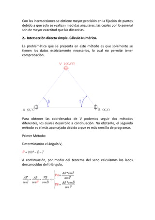 Con las intersecciones se obtiene mayor precisión en la fijación de puntos
debido a que solo se realizan medidas angulares, las cuales por lo general
son de mayor exactitud que las distancias.
2.- Intersección directa simple. Cálculo Numérico.
La problemática que se presenta en este método es que solamente se
tienen los datos estrictamente necesarios, lo cual no permite tener
comprobación.
Para obtener las coordenadas de V podemos seguir dos métodos
diferentes, los cuales desarrollo a continuación. No obstante, el segundo
método es el más aconsejado debido a que es más sencillo de programar.
Primer Método:
Determinamos el ángulo V,
A continuación, por medio del teorema del seno calculamos los lados
desconocidos del triángulo,
 