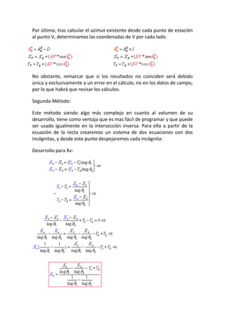 Por último, tras calcular el azimut existente desde cada punto de estación
al punto V, determinamos las coordenadas de V por cada lado.
No obstante, remarcar que si los resultados no coinciden será debido
única y exclusivamente a un error en el cálculo, no en los datos de campo,
por lo que habrá que revisar los cálculos.
Segundo Método:
Este método siendo algo más complejo en cuanto al volumen de su
desarrollo, tiene como ventaja que es mas fácil de programar y que puede
ser usado igualmente en la intersección inversa. Para ello a partir de la
ecuación de la recta crearemos un sistema de dos ecuaciones con dos
incógnitas, y desde este punto despejaremos cada incógnita:
Desarrollo para Xv:
 