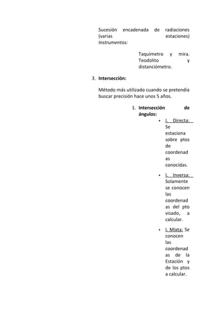 Sucesión encadenada de radiaciones
(varias estaciones)
Instrumentos:
Taquímetro y mira.
Teodolito y
distanciómetro.
3. Intersección:
Método más utilizado cuando se pretendía
buscar precisión hace unos 5 años.
1. Intersección de
ángulos:
 I. Directa:
Se
estaciona
sobre ptos
de
coordenad
as
conocidas.
 I. Inversa:
Solamente
se conocen
las
coordenad
as del pto
visado, a
calcular.
 I. Mixta: Se
conocen
las
coordenad
as de la
Estación y
de los ptos
a calcular.
 