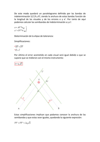 De este modo quedará un paralelogramo definido por las bandas de
indeterminación S,S',R y R'; siendo la anchura de estas bandas función de
la longitud de las visuales y de los errores e y e'. Por tanto de aquí
podemos calcular las semibandas de Indeterminación a y a':
Determinación de la elipse de tolerancia:
Simplificaciones:
Por último el error acometido en cada visual será igual debido a que se
supone que se midieron con el mismo instrumento:
Estas simplificaciones implican que podamos conocer la anchura de las
semibandas y que estas sean iguales, quedando la siguiente expresión:
 