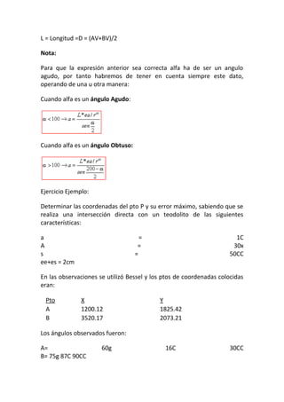 L = Longitud =D = (AV+BV)/2
Nota:
Para que la expresión anterior sea correcta alfa ha de ser un angulo
agudo, por tanto habremos de tener en cuenta siempre este dato,
operando de una u otra manera:
Cuando alfa es un ángulo Agudo:
Cuando alfa es un ángulo Obtuso:
Ejercicio Ejemplo:
Determinar las coordenadas del pto P y su error máximo, sabiendo que se
realiza una intersección directa con un teodolito de las siguientes
características:
a = 1C
A = 30x
s = 50CC
ee+es = 2cm
En las observaciones se utilizó Bessel y los ptos de coordenadas colocidas
eran:
Pto X Y
A 1200.12 1825.42
B 3520.17 2073.21
Los ángulos observados fueron:
A= 60g 16C 30CC
B= 75g 87C 90CC
 