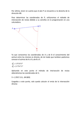 Por último, tener en cuenta que el pto P se encuentra a la derecha de la
dirección AB.
Para determinar las coordenadas de P, utilizaremos el método de
intersección de rectas debido a su sencillez en la programación en una
calculadora.
Ya que conocemos las coordenadas de A y de B el conocimiento del
azimut entre los mismos es directo, de tal modo que tambien podremos
conocer el azimut de A a V y de B a V.
Aplicando en este punto el método de intersección de rectas
obtendremos las coordenadas de V,
V = ( 2917.111, -84.869)
LLegados a este punto, solo queda calcular el emáx de la intersección
directa:
 
