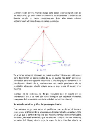 La intersección directa múltiple surge para poder tener comprobación de
los resultados, ya que como se comento anteriormente la intersección
directa simple no tiene comprobación. Para ello como mínimo
utilizaremos 3 vértices de coordenadas conocidas.
Tal y como podemos observar, se pueden utilizar 3 triángulos diferentes
para determinar las coordenadas de V, los cuales nos darán diferentes
resultados pero muy aproximados entre sí. Por lo que para determinar las
coordenadas finales de V, realizaremos una media ponderada de los
resultados obtenidos dando mayor peso al que tenga el menor error
máximo.
(Aunque no se comenta, se da por supuesto que el calculo de las
coordenadas de V se hará con cada triángulo por separado utilizando
cualquiera de los métodos resolutivos de la intersección directa).
5.- Método numérico gráfico del punto aproximado.
Este método surge para salvar el problema que se deriva al intentar
representar gráficamente la intersección directa múltiple a escalas 1/10 ó
1/50, ya que la cantidad de papel que necesitaríamos no sería manejable.
Por tanto, con esté método lo que hacemos es trabajar con una zona muy
pequeña del dibujo, siendo esta la zona de incertidumbre donde se
 