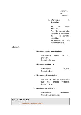 Instrument
o:
Teodolito
2. Intersección de
distancias:
Solo se miden
distancias.
Ptos de coordenadas
conocidas o estaciones
de coordenadas
conocidas.
Instrumento: Teodolito
y Distanciómetro.
Altimetría:
1. Nivelación de alta precisión (NAP):
Instrumento: Niveles de alta
precisión.
Precisión: 0.01mm
2. Nivelación geométrica:
Instrumento: Niveles.
Precisión: 1mm
3. Nivelación trigonométrica:
Instrumento: Cualquier instrumento
que mida ángulos verticales.
Precisión: 1cm.
4. Nivelación Barométrica:
Instrumento: Barómetro.
Precisión: Varios metros.
TEMA 2.- RADIACIÓN
1. Fundamento y observación.
 