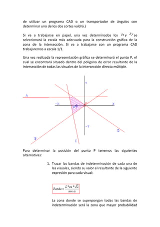 de utilizar un programa CAD o un transportador de ángulos con
determinar uno de los dos cortes valdrá.)
Si va a trabajarse en papel, una vez determinados los y se
seleccionará la escala más adecuada para la construcción gráfica de la
zona de la intersección. Si va a trabajarse con un programa CAD
trabajaremos a escala 1/1.
Una vez realizada la representación gráfica se determinará el punto P, el
cual se encontrará situado dentro del polígono de error resultante de la
intersección de todas las visuales de la intersección directa múltiple.
Para determinar la posición del punto P tenemos las siguientes
alternativas:
1. Trazar las bandas de indeterminación de cada una de
las visuales, siendo su valor el resultante de la siguiente
expresión para cada visual:
La zona donde se superpongan todas las bandas de
indeterminación será la zona que mayor probabilidad
 