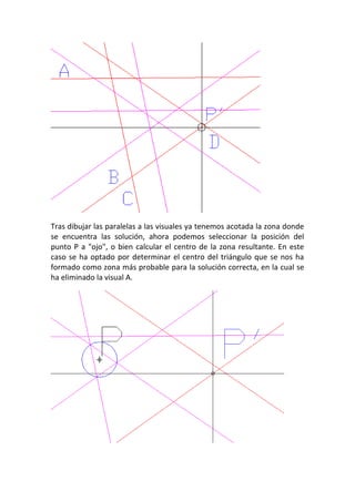 Tras dibujar las paralelas a las visuales ya tenemos acotada la zona donde
se encuentra las solución, ahora podemos seleccionar la posición del
punto P a "ojo", o bien calcular el centro de la zona resultante. En este
caso se ha optado por determinar el centro del triángulo que se nos ha
formado como zona más probable para la solución correcta, en la cual se
ha eliminado la visual A.
 