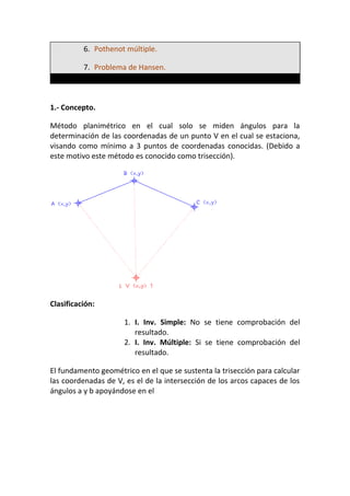 6. Pothenot múltiple.
7. Problema de Hansen.
1.- Concepto.
Método planimétrico en el cual solo se miden ángulos para la
determinación de las coordenadas de un punto V en el cual se estaciona,
visando como mínimo a 3 puntos de coordenadas conocidas. (Debido a
este motivo este método es conocido como trisección).
Clasificación:
1. I. Inv. Simple: No se tiene comprobación del
resultado.
2. I. Inv. Múltiple: Si se tiene comprobación del
resultado.
El fundamento geométrico en el que se sustenta la trisección para calcular
las coordenadas de V, es el de la intersección de los arcos capaces de los
ángulos a y b apoyándose en el
 