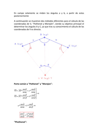 En campo solamente se miden los ángulos a y b, a partir de estos
posteriormente
A continuación se muestran dos métodos diferentes para el cálculo de las
coordenadas de V, "Pothenot y Morejón", siendo su objetivo principal el
determinar los ángulos A y C, ya que tras su conocimiento el cálculo de las
coordenadas de V es directo.
Parte común a "Pothenot" y "Morejon":
"Phothenot":
 