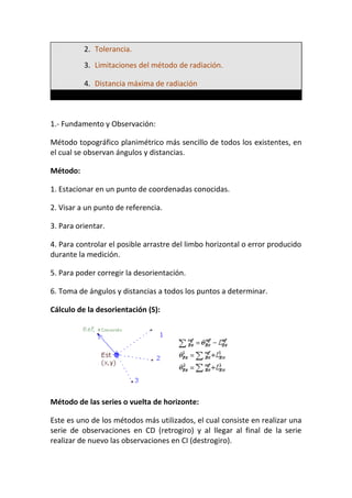 2. Tolerancia.
3. Limitaciones del método de radiación.
4. Distancia máxima de radiación
1.- Fundamento y Observación:
Método topográfico planimétrico más sencillo de todos los existentes, en
el cual se observan ángulos y distancias.
Método:
1. Estacionar en un punto de coordenadas conocidas.
2. Visar a un punto de referencia.
3. Para orientar.
4. Para controlar el posible arrastre del limbo horizontal o error producido
durante la medición.
5. Para poder corregir la desorientación.
6. Toma de ángulos y distancias a todos los puntos a determinar.
Cálculo de la desorientación (S):
Método de las series o vuelta de horizonte:
Este es uno de los métodos más utilizados, el cual consiste en realizar una
serie de observaciones en CD (retrogiro) y al llegar al final de la serie
realizar de nuevo las observaciones en CI (destrogiro).
 