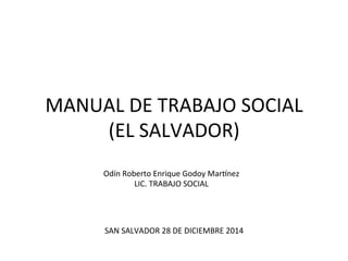 MANUAL	
  DE	
  TRABAJO	
  SOCIAL	
  
(EL	
  SALVADOR)	
  
Odín	
  Roberto	
  Enrique	
  Godoy	
  MarBnez	
  
LIC.	
  TRABAJO	
  SOCIAL	
  
SAN	
  SALVADOR	
  28	
  DE	
  DICIEMBRE	
  2014	
  
 