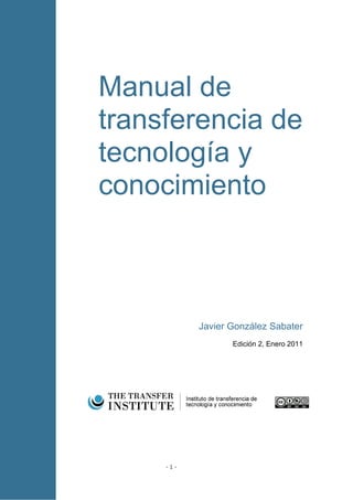 Manual de
transferencia de
tecnología y
conocimiento



           Javier González Sabater
                  Edición 2, Enero 2011




     -1-
 