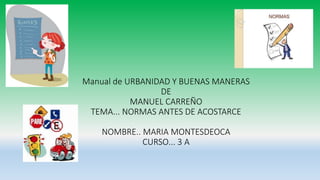Manual de URBANIDAD Y BUENAS MANERAS
DE
MANUEL CARREÑO
TEMA... NORMAS ANTES DE ACOSTARCE
NOMBRE.. MARIA MONTESDEOCA
CURSO... 3 A
 
