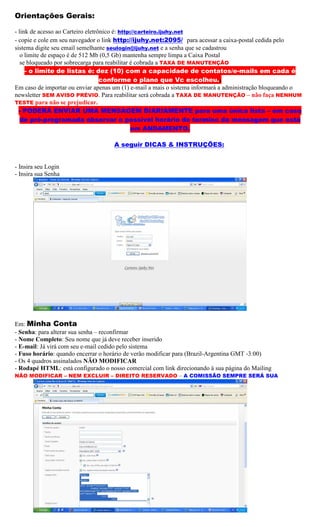 Orientações Gerais:

- link de acesso ao Carteiro eletrônico é: http://carteiro.ijuhy.net
- copie e cole em seu navegador o link http://ijuhy.net:2095/ para acessar a caixa-postal cedida pelo
sistema digite seu email semelhante seulogin@ijuhy.net e a senha que se cadastrou
   o limite de espaço é de 512 Mb (0,5 Gb) mantenha sempre limpa a Caixa Postal
   se bloqueado por sobrecarga para reabilitar é cobrada a TAXA DE MANUTENÇÃO
     - o limite de listas é: dez (10) com a capacidade de contatos/e-mails em cada é
                                   conforme o plano que Vc escolheu..
Em caso de importar ou enviar apenas um (1) e-mail a mais o sistema informará a administração bloqueando o
newsletter SEM AVISO PRÉVIO. Para reabilitar será cobrada a TAXA DE MANUTENÇÃO – não faça NENHUM
TESTE para não se prejudicar.
  - PODERÁ ENVIAR UMA MENSAGEM DIARIAMENTE para uma única lista – em caso
   de pré-programada observar o possível horário do termino da mensagem que está
                                               em ANDAMENTO.

                                    A seguir DICAS & INSTRUÇÕES:


- Insira seu Login
- Insira sua Senha




Em: Minha Conta
- Senha: para alterar sua senha – reconfirmar
- Nome Completo: Seu nome que já deve receber inserido
- E-mail: Já virá com seu e-mail cedido pelo sistema
- Fuso horário: quando encerrar o horário de verão modificar para (Brazil-Argentina GMT -3:00)
- Os 4 quadros assinalados NÃO MODIFICAR
- Rodapé HTML: está configurado o nosso comercial com link direcionando à sua página do Mailing
NÃO MODIFICAR – NEM EXCLUIR – DIREITO RESERVADO – A COMISSÃO SEMPRE SERÁ SUA
 