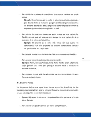 10
 Para dividir las oraciones de una cláusula larga que ya contiene una o más
comas.
Ejemplo: No es honrado, por lo tanto, el gobernante, director, capataz o
jefe de una oficina o institución que para satisfacción personal sacrifica
los derechos de uno solo de sus empleados; como tampoco es honrado el
empleado que no sirve con integridad a su jefe.
 Para dividir dos oraciones largas que están unidas por una conjunción.
También se usa para unir dos oraciones aunque no haya conjunción, si la
extensión de la misma así lo justifica.
Ejemplo: El anuncio es el arma más eficaz con que cuenta un
comerciante; y un buen programa de anuncios aumentará las ventas y
las ganancias de una corporación.
 Para separar las oraciones yuxtapuestas (oraciones unidas en conjunción).
 Para separar los nombres traspuestos en una oración.
Ejemplo: Maymí, Enrique; Velarde, Irene María; Acosta, Ester; y Quintero,
Jorge ganaron una beca para proseguir estudios hacia la maestría en
estudios hispánicos.
 Para separar en una serie los elementos que contienen comas. En esta
forma se evita confusión.
1.1.5 Los Dos Puntos
Los dos puntos indican una pausa larga. Lo que se escribe después de los dos
puntos sirve para completar, aclarar o resumir lo que ha expuesto anteriormente.
Se usan los dos puntos en los siguientes casos:
 Después del saludo en las cartas y después del vocativo que usa al principio
de un discurso.
 Para separar una palabra o frase que indica ejemplificación.
 