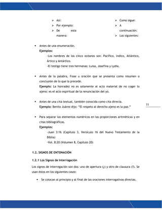 11
 Así:
 Por ejemplo:
 De esta
manera:
 Como sigue:
 A
continuación:
 Las siguientes:
 Antes de una enumeración.
Ejemplos:
-Los nombres de los cinco océanos son: Pacífico, lndico, Atlántico,
Ártico y Antártico.
-El testigo tiene tres hermanas: Luisa, Josefina y Lydia.
 Antes de la palabra, frase u oración que se presenta como resumen o
conclusión de lo que la precede.
Ejemplo: La honradez no es solamente al acto material de no coger lo
ajeno: es el acto espiritual de la renunciación del yo.
 Antes de una cita textual, también conocida como cita directa.
Ejemplo: Benito Juárez dijo: “El respeto al derecho ajeno es la paz.”
 Para separar los elementos numéricos en las proporciones aritméticas y en
citas bibliográficas.
Ejemplos:
-Juan 3:16 (Capítulo 3, Versículo 16 del Nuevo Testamento de la
Biblia)
-Vol. 8:20 (Volumen 8, Capítulo 20)
1.2. SIGNOS DE ENTONACIÓN
1.2.1 Los Signos de Interrogación
Los signos de interrogación son dos: uno de apertura (¿) y otro de clausura (?). Se
usan éstos en los siguientes casos:
 Se colocan al principio y al final de las oraciones interrogativas directas.
 