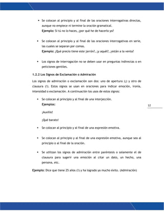 12
 Se colocan al principio y al final de las oraciones interrogativas directas,
aunque no empiece ni termine la oración gramatical.
Ejemplo: Si tú no lo haces, ¿por qué he de hacerlo yo?
 Se colocan al principio y al final de las oraciones interrogativas en serie,
las cuales se separan por comas.
Ejemplo: ¿Qué precio tiene este jarrón?, ¿y aquél?, ¿están a la venta?
 Los signos de interrogación no se deben usar en preguntas indirectas o en
peticiones gentiles.
1.2.2 Los Signos de Exclamación o Admiración
Los signos de admiración o exclamación son dos: uno de apertura (¡) y otro de
clausura (!). Estos signos se usan en oraciones para indicar emoción, ironía,
intensidad o exclamación. A continuación los usos de estos signos:
 Se colocan al principio y al final de una interjección.
Ejemplos:
¡Auxilio!
¡Qué barato!
 Se colocan al principio y al final de una expresión emotiva.
 Se colocan al principio y al final de una expresión emotiva, aunque sea al
principio o al final de la oración.
 Se utilizan los signos de admiración entre paréntesis o solamente el de
clausura para sugerir una emoción al citar un dato, un hecho, una
persona, etc.
Ejemplo: Dice que tiene 25 años (!) y ha logrado ya mucho éxito. (Admiración)
 