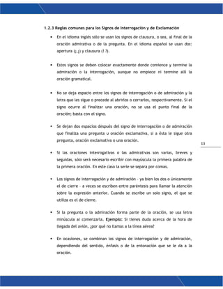 13
1.2.3 Reglas comunes para los Signos de Interrogación y de Exclamación
 En el idioma inglés sólo se usan los signos de clausura, o sea, al final de la
oración admirativa o de la pregunta. En el idioma español se usan dos:
apertura (¡ ¿) y clausura (! ?).
 Estos signos se deben colocar exactamente donde comience y termine la
admiración o la interrogación, aunque no empiece ni termine allí la
oración gramatical.
 No se deja espacio entre los signos de interrogación o de admiración y la
letra que les sigue o precede al abrirlos o cerrarlos, respectivamente. Si el
signo ocurre al finalizar una oración, no se usa el punto final de la
oración; basta con el signo.
 Se dejan dos espacios después del signo de interrogación o de admiración
que finaliza una pregunta u oración exclamativa, si a ésta le sigue otra
pregunta, oración exclamativa o una oración.
 Si las oraciones interrogativas o las admirativas son varias, breves y
seguidas, sólo será necesario escribir con mayúscula la primera palabra de
la primera oración. En este caso la serie se separa por comas.
 Los signos de interrogación y de admiración – ya bien los dos o únicamente
el de cierre – a veces se escriben entre paréntesis para llamar la atención
sobre la expresión anterior. Cuando se escribe un solo signo, el que se
utiliza es el de cierre.
 Si la pregunta o la admiración forma parte de la oración, se usa letra
minúscula al comenzarla. Ejemplo: Si tienes duda acerca de la hora de
llegada del avión, ¿por qué no llamas a la línea aérea?
 En ocasiones, se combinan los signos de interrogación y de admiración,
dependiendo del sentido, énfasis o de la entonación que se le da a la
oración.
 