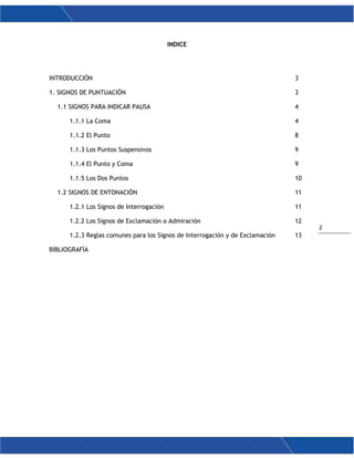 2
INDICE
INTRODUCCIÓN 3
1. SIGNOS DE PUNTUACIÓN 3
1.1 SIGNOS PARA INDICAR PAUSA 4
1.1.1 La Coma 4
1.1.2 El Punto 8
1.1.3 Los Puntos Suspensivos 9
1.1.4 El Punto y Coma 9
1.1.5 Los Dos Puntos 10
1.2 SIGNOS DE ENTONACIÓN 11
1.2.1 Los Signos de Interrogación 11
1.2.2 Los Signos de Exclamación o Admiración 12
1.2.3 Reglas comunes para los Signos de Interrogación y de Exclamación 13
BIBLIOGRAFÍA
 