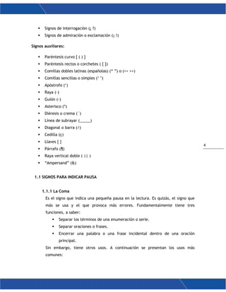 4
 Signos de interrogación (¿ ?)
 Signos de admiración o exclamación (¡ !)
Signos auxiliares:
 Paréntesis curvo [ ( ) ]
 Paréntesis rectos o corchetes ( [ ])
 Comillas dobles latinas (españolas) (“ ”) o (<< >>)
 Comillas sencillas o simples (‘ ’)
 Apóstrofo (‘)
 Raya (–)
 Guión (-)
 Asterisco (*)
 Diéresis o crema (¨)
 Línea de subrayar (_____)
 Diagonal o barra (/)
 Cedilla (ç)
 Llaves { }
 Párrafo (¶)
 Raya vertical doble ( || )
 “Ampersand” (&)
1.1 SIGNOS PARA INDICAR PAUSA
1.1.1 La Coma
Es el signo que indica una pequeña pausa en la lectura. Es quizás, el signo que
más se usa y el que provoca más errores. Fundamentalmente tiene tres
funciones, a saber:
 Separar los términos de una enumeración o serie.
 Separar oraciones o frases.
 Encerrar una palabra o una frase incidental dentro de una oración
principal.
Sin embargo, tiene otros usos. A continuación se presentan los usos más
comunes:
 